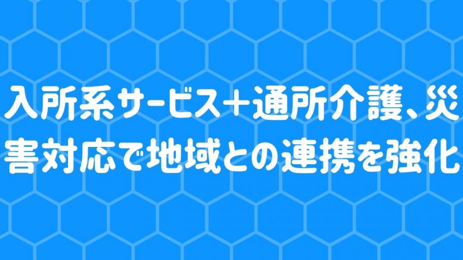 入所系サービス＋通所介護、災害対応で地域との連携を強化へ