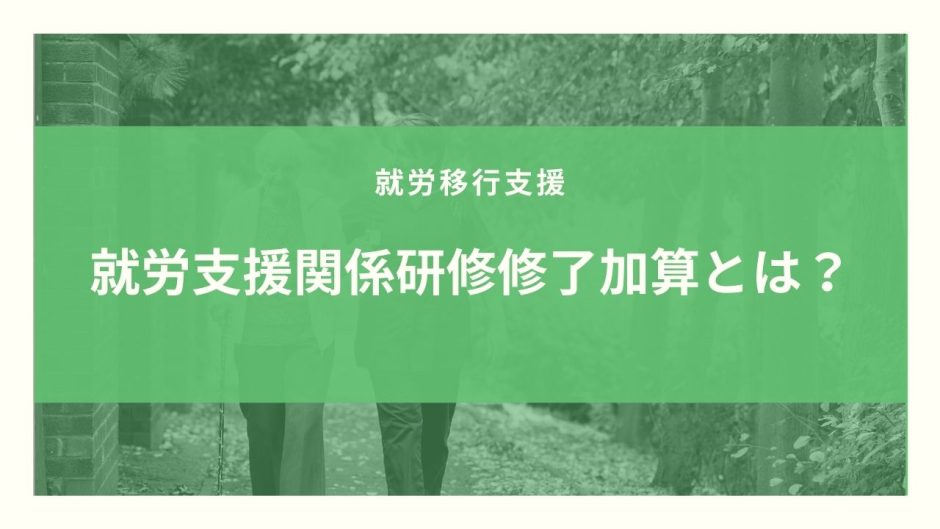 就労支援関係研修修了加算とは？算定要件とポイントのまとめ！【令和３年度改定】