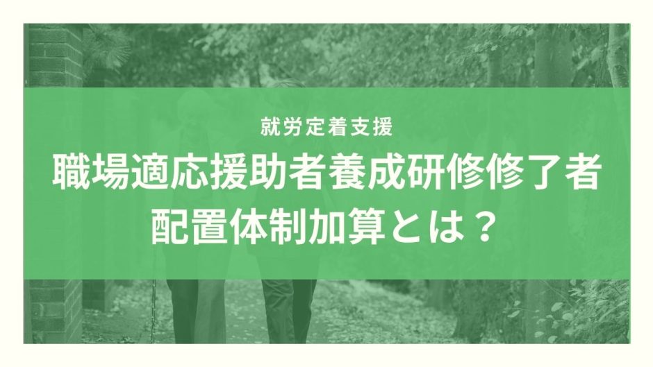 職場適応援助者養成研修修了者配置体制加算とは？算定要件とポイントのまとめ！【令和３年度改定】